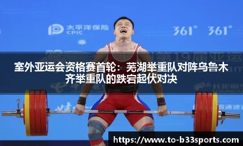 室外亚运会资格赛首轮：芜湖举重队对阵乌鲁木齐举重队的跌宕起伏对决